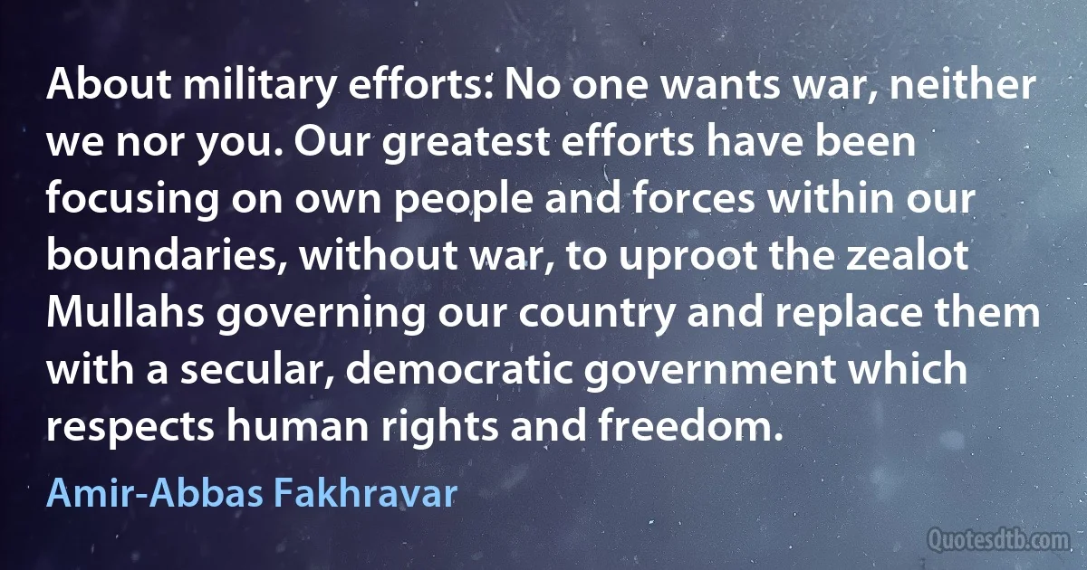 About military efforts: No one wants war, neither we nor you. Our greatest efforts have been focusing on own people and forces within our boundaries, without war, to uproot the zealot Mullahs governing our country and replace them with a secular, democratic government which respects human rights and freedom. (Amir-Abbas Fakhravar)