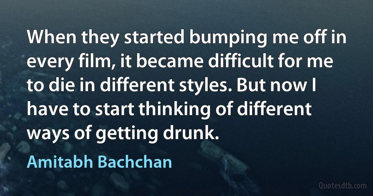 When they started bumping me off in every film, it became difficult for me to die in different styles. But now I have to start thinking of different ways of getting drunk. (Amitabh Bachchan)