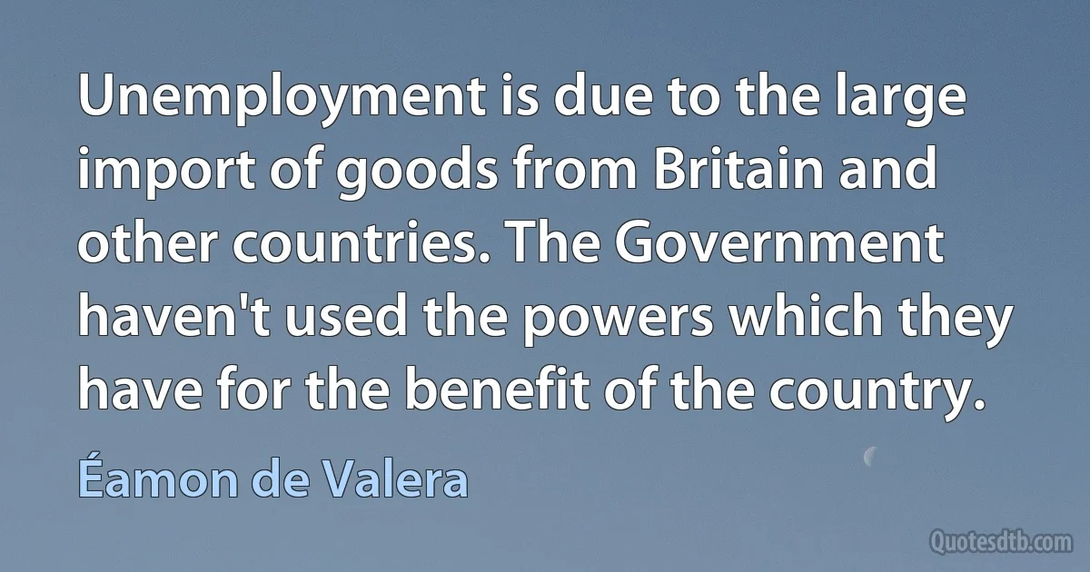 Unemployment is due to the large import of goods from Britain and other countries. The Government haven't used the powers which they have for the benefit of the country. (Éamon de Valera)