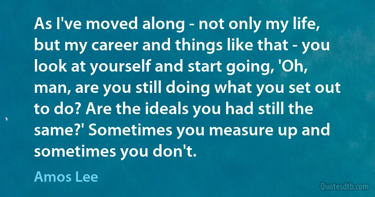 As I've moved along - not only my life, but my career and things like that - you look at yourself and start going, 'Oh, man, are you still doing what you set out to do? Are the ideals you had still the same?' Sometimes you measure up and sometimes you don't. (Amos Lee)