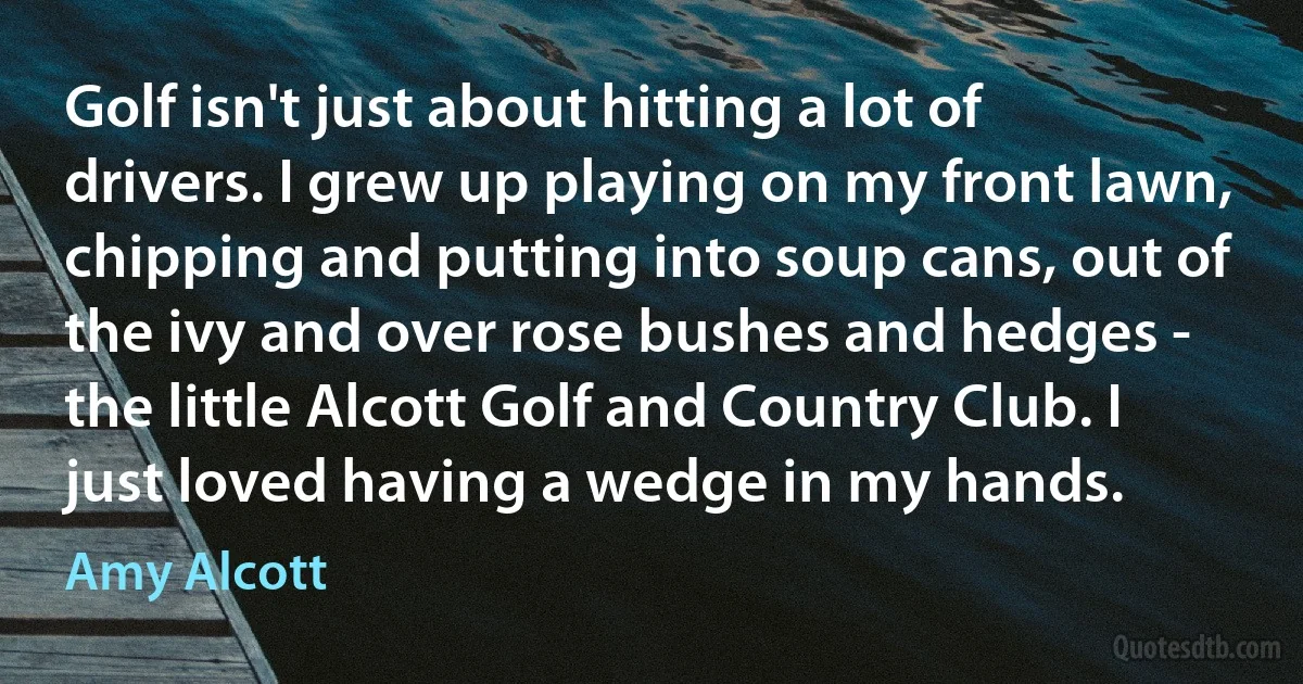 Golf isn't just about hitting a lot of drivers. I grew up playing on my front lawn, chipping and putting into soup cans, out of the ivy and over rose bushes and hedges - the little Alcott Golf and Country Club. I just loved having a wedge in my hands. (Amy Alcott)