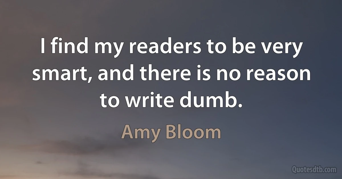 I find my readers to be very smart, and there is no reason to write dumb. (Amy Bloom)