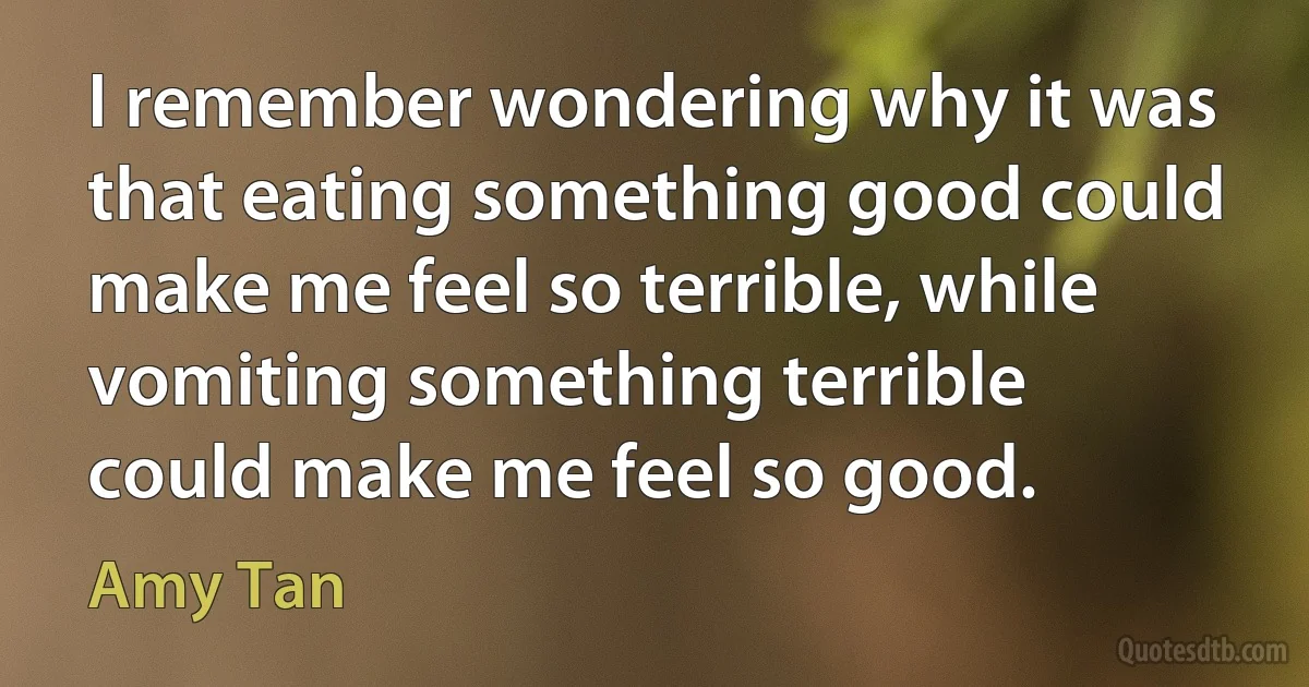 I remember wondering why it was that eating something good could make me feel so terrible, while vomiting something terrible could make me feel so good. (Amy Tan)