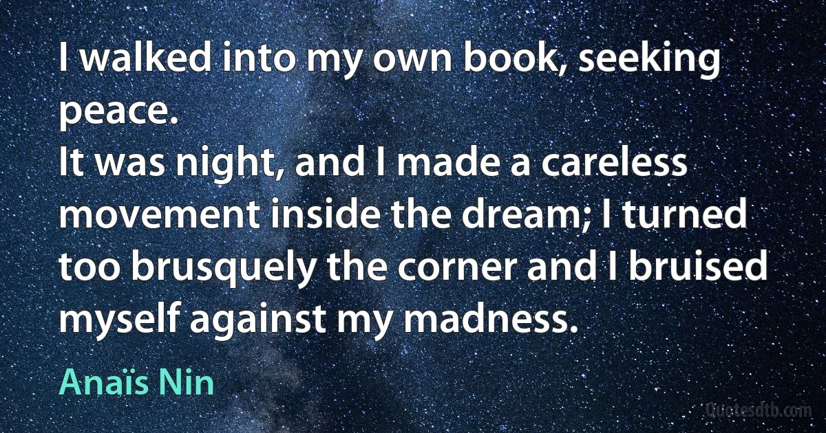 I walked into my own book, seeking peace.
It was night, and I made a careless movement inside the dream; I turned too brusquely the corner and I bruised myself against my madness. (Anaïs Nin)