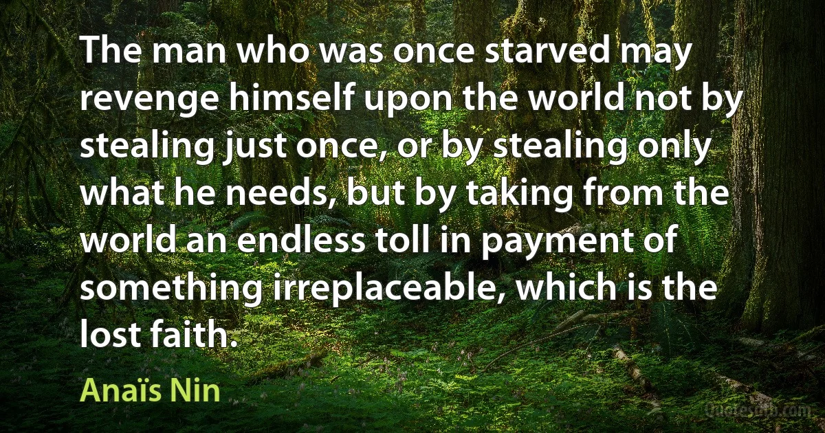 The man who was once starved may revenge himself upon the world not by stealing just once, or by stealing only what he needs, but by taking from the world an endless toll in payment of something irreplaceable, which is the lost faith. (Anaïs Nin)