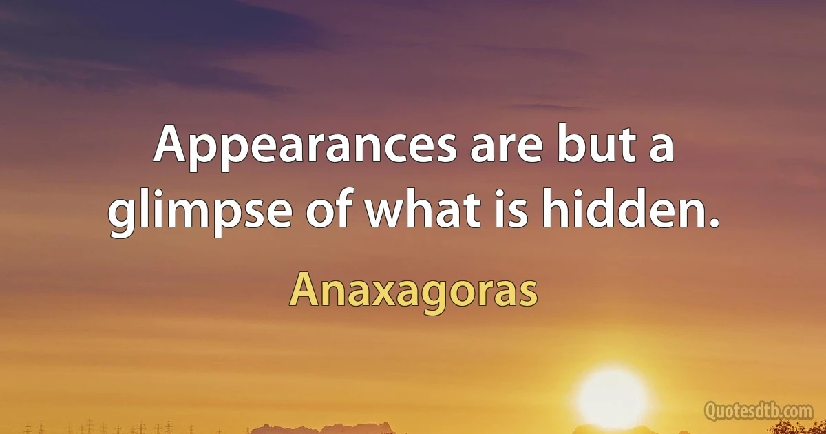 Appearances are but a glimpse of what is hidden. (Anaxagoras)