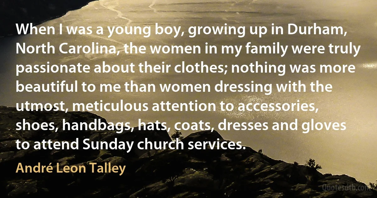 When I was a young boy, growing up in Durham, North Carolina, the women in my family were truly passionate about their clothes; nothing was more beautiful to me than women dressing with the utmost, meticulous attention to accessories, shoes, handbags, hats, coats, dresses and gloves to attend Sunday church services. (André Leon Talley)