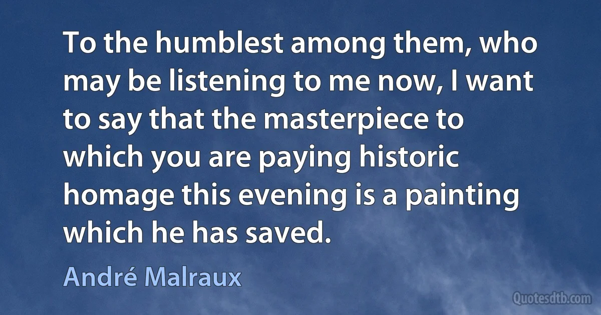 To the humblest among them, who may be listening to me now, I want to say that the masterpiece to which you are paying historic homage this evening is a painting which he has saved. (André Malraux)