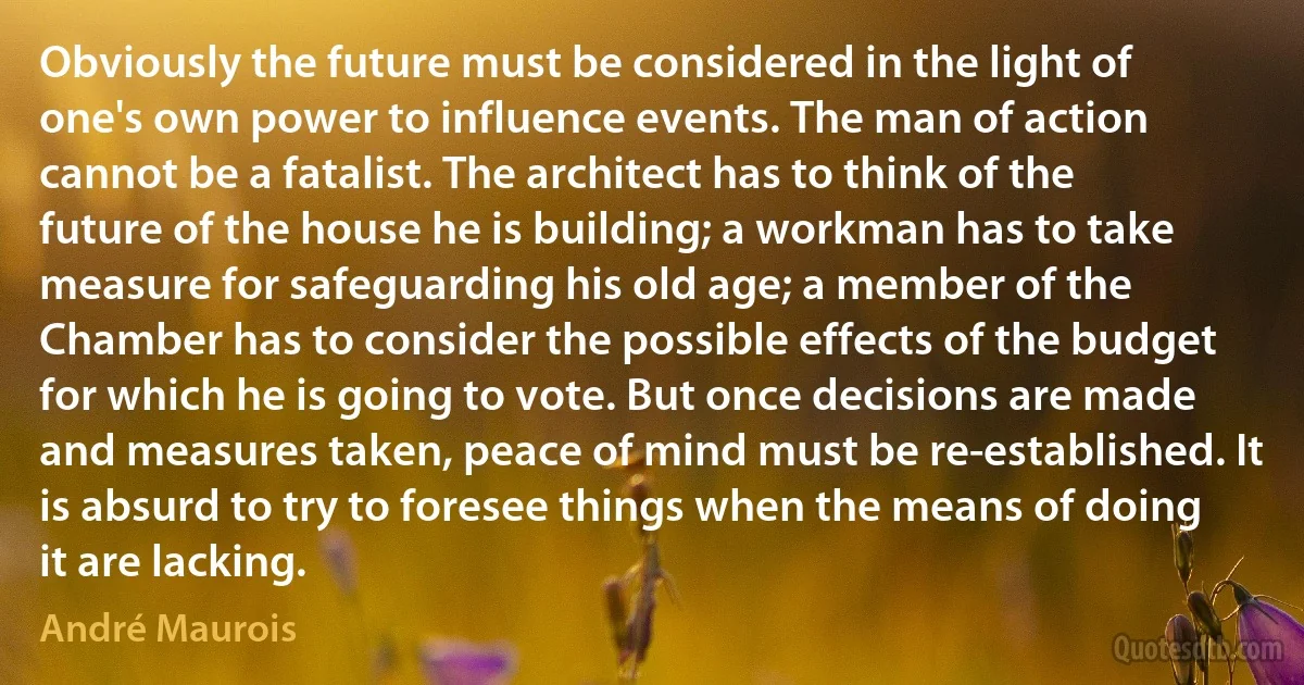 Obviously the future must be considered in the light of one's own power to influence events. The man of action cannot be a fatalist. The architect has to think of the future of the house he is building; a workman has to take measure for safeguarding his old age; a member of the Chamber has to consider the possible effects of the budget for which he is going to vote. But once decisions are made and measures taken, peace of mind must be re-established. It is absurd to try to foresee things when the means of doing it are lacking. (André Maurois)