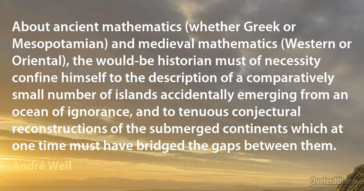 About ancient mathematics (whether Greek or Mesopotamian) and medieval mathematics (Western or Oriental), the would-be historian must of necessity confine himself to the description of a comparatively small number of islands accidentally emerging from an ocean of ignorance, and to tenuous conjectural reconstructions of the submerged continents which at one time must have bridged the gaps between them. (André Weil)