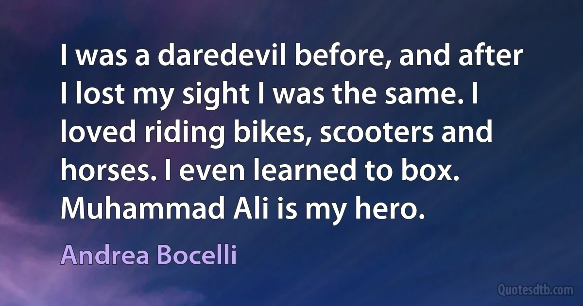 I was a daredevil before, and after I lost my sight I was the same. I loved riding bikes, scooters and horses. I even learned to box. Muhammad Ali is my hero. (Andrea Bocelli)