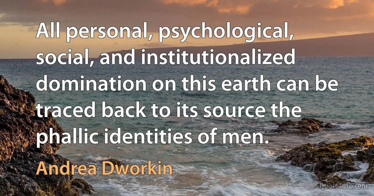 All personal, psychological, social, and institutionalized domination on this earth can be traced back to its source the phallic identities of men. (Andrea Dworkin)