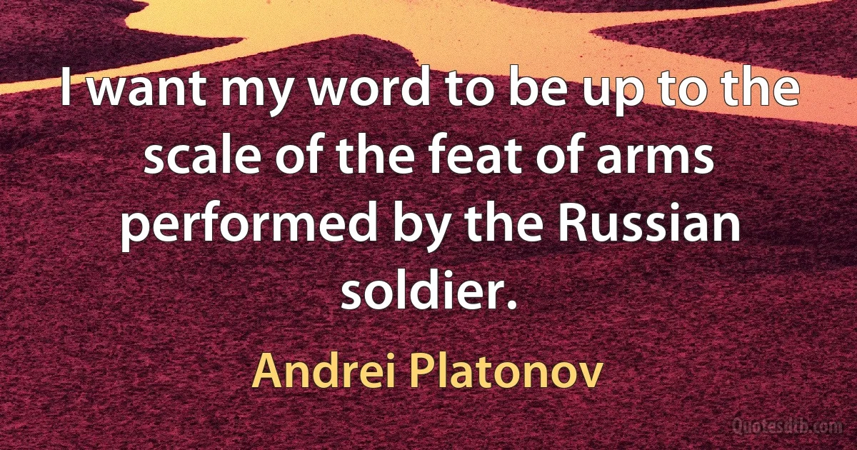 I want my word to be up to the scale of the feat of arms performed by the Russian soldier. (Andrei Platonov)