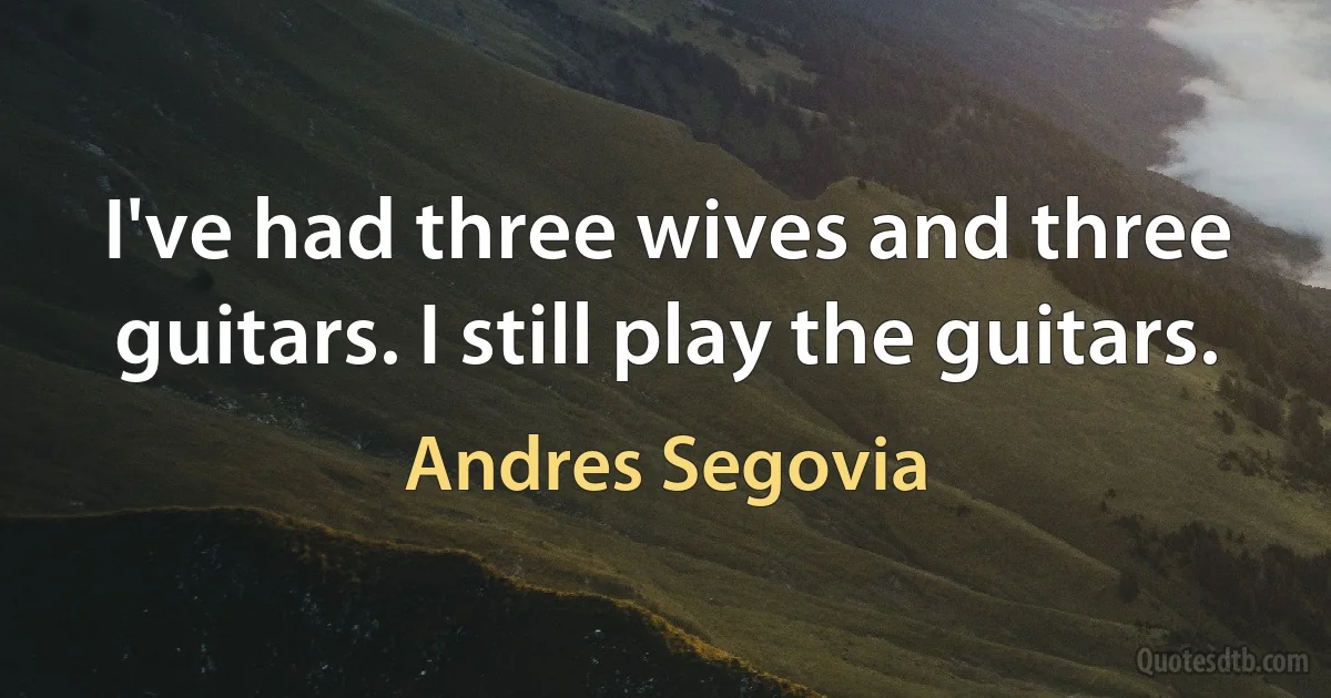 I've had three wives and three guitars. I still play the guitars. (Andres Segovia)