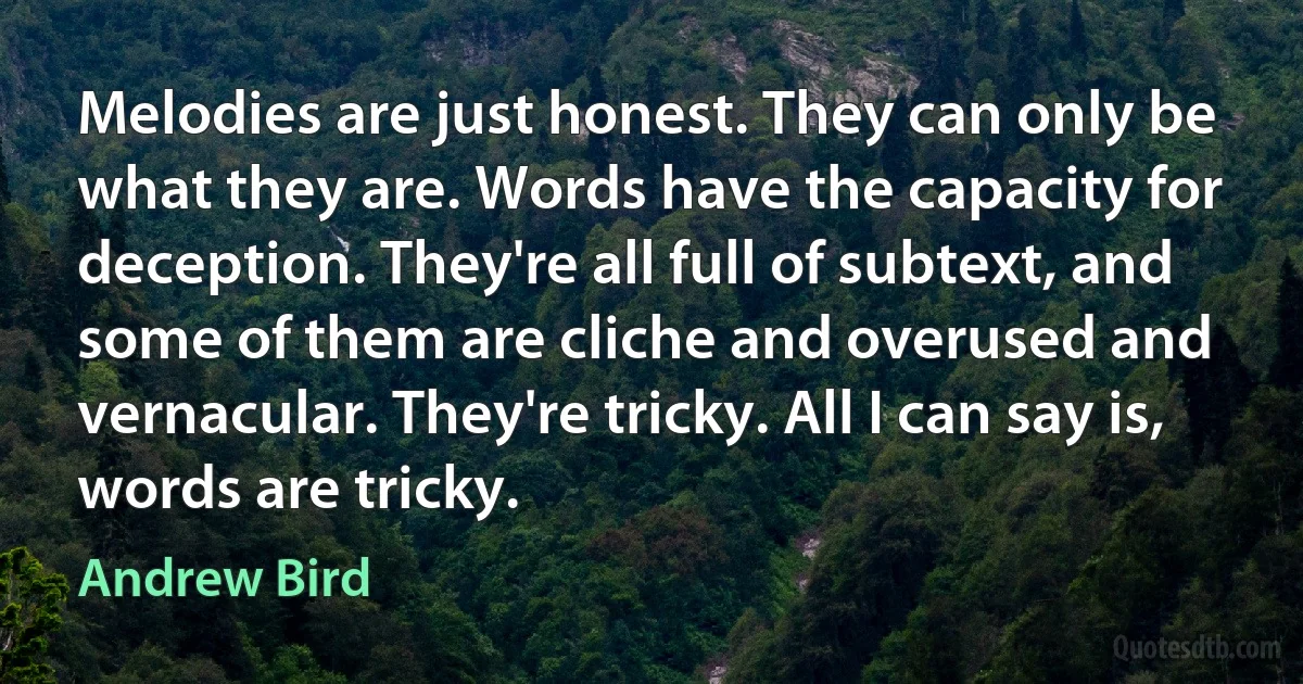 Melodies are just honest. They can only be what they are. Words have the capacity for deception. They're all full of subtext, and some of them are cliche and overused and vernacular. They're tricky. All I can say is, words are tricky. (Andrew Bird)