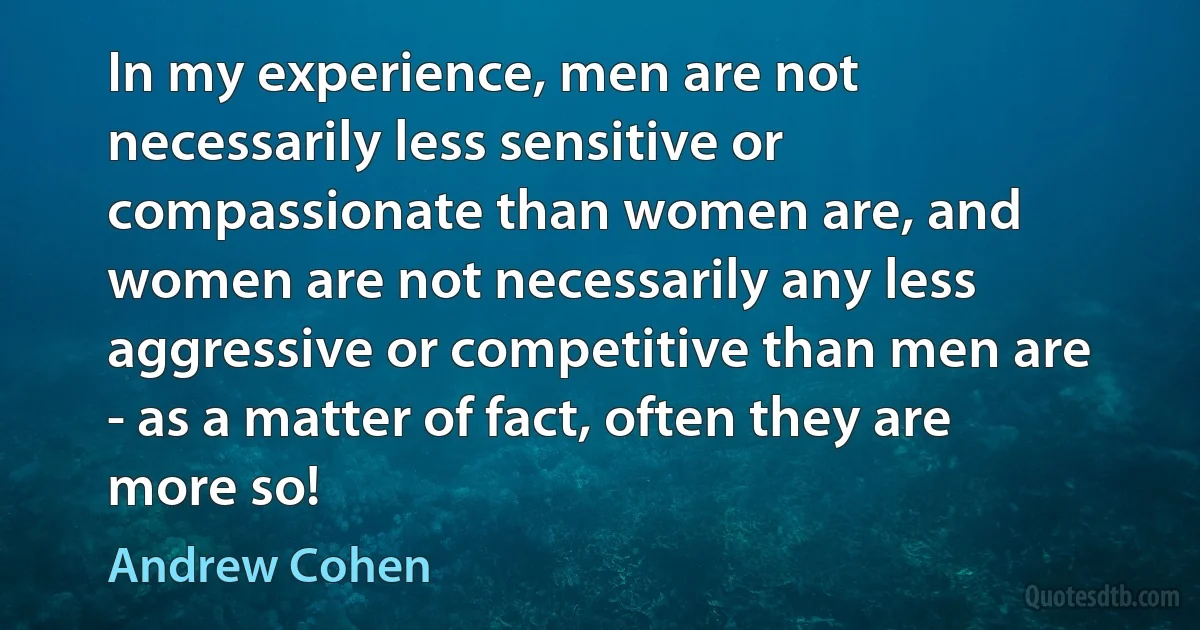 In my experience, men are not necessarily less sensitive or compassionate than women are, and women are not necessarily any less aggressive or competitive than men are - as a matter of fact, often they are more so! (Andrew Cohen)