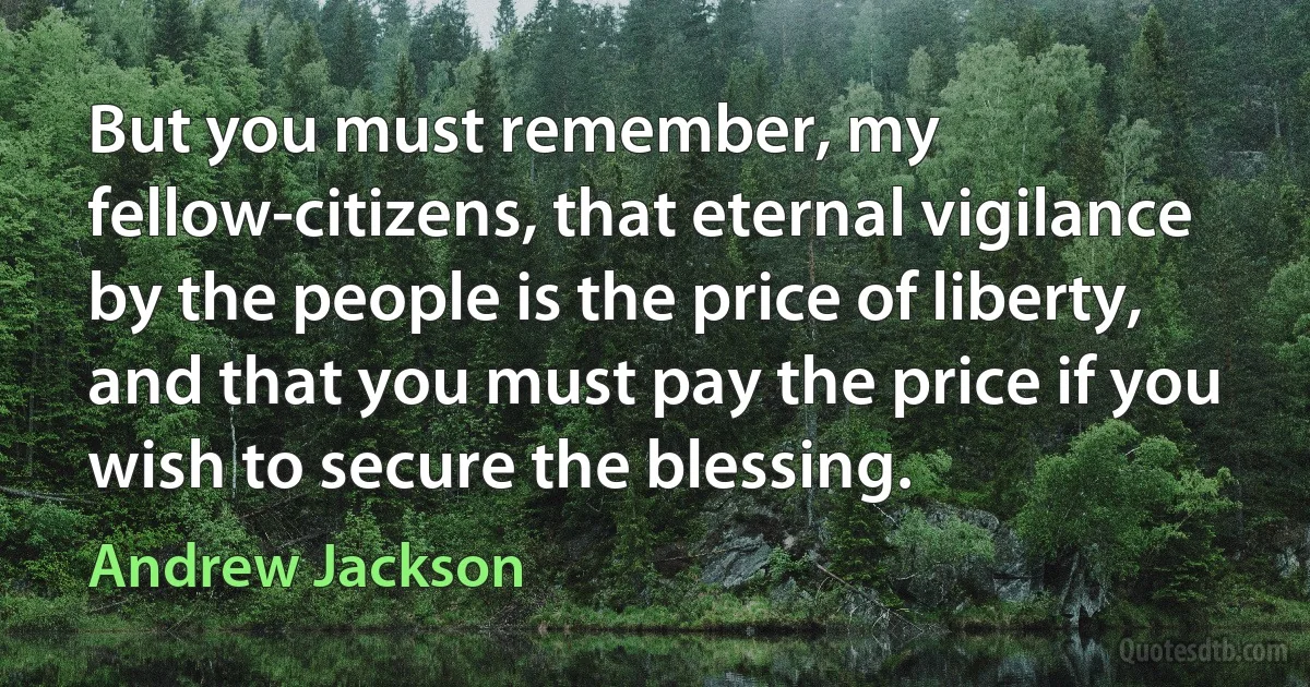 But you must remember, my fellow-citizens, that eternal vigilance by the people is the price of liberty, and that you must pay the price if you wish to secure the blessing. (Andrew Jackson)