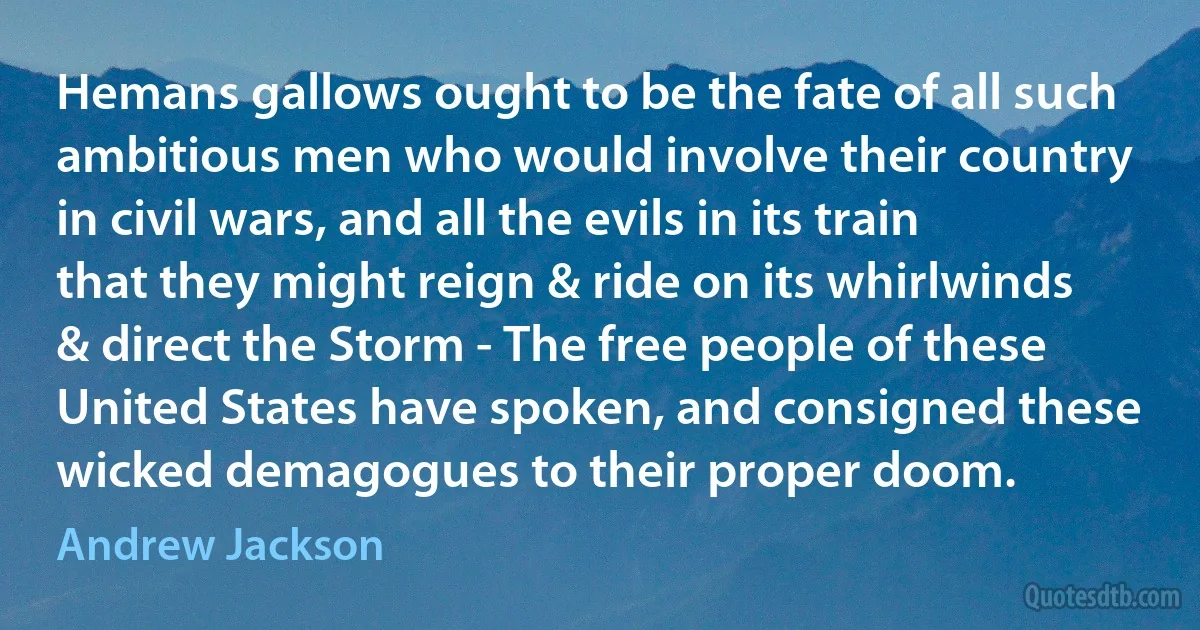 Hemans gallows ought to be the fate of all such ambitious men who would involve their country in civil wars, and all the evils in its train that they might reign & ride on its whirlwinds & direct the Storm - The free people of these United States have spoken, and consigned these wicked demagogues to their proper doom. (Andrew Jackson)