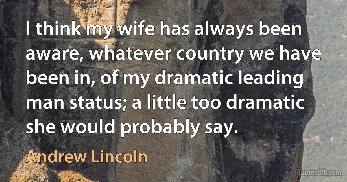 I think my wife has always been aware, whatever country we have been in, of my dramatic leading man status; a little too dramatic she would probably say. (Andrew Lincoln)