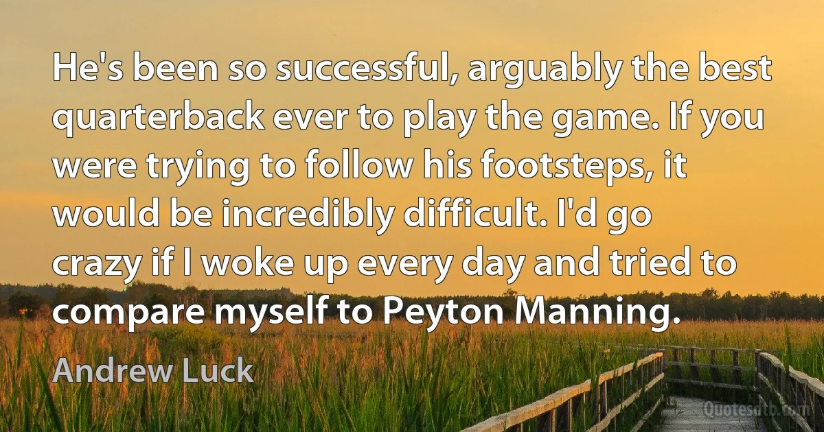 He's been so successful, arguably the best quarterback ever to play the game. If you were trying to follow his footsteps, it would be incredibly difficult. I'd go crazy if I woke up every day and tried to compare myself to Peyton Manning. (Andrew Luck)