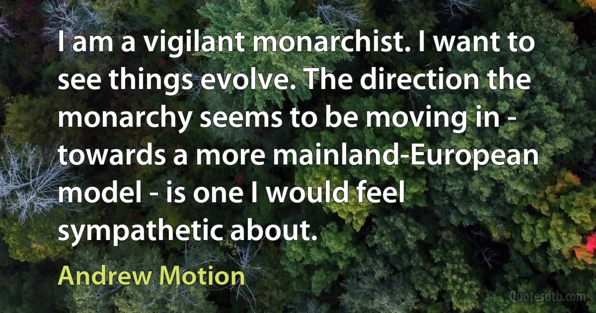 I am a vigilant monarchist. I want to see things evolve. The direction the monarchy seems to be moving in - towards a more mainland-European model - is one I would feel sympathetic about. (Andrew Motion)