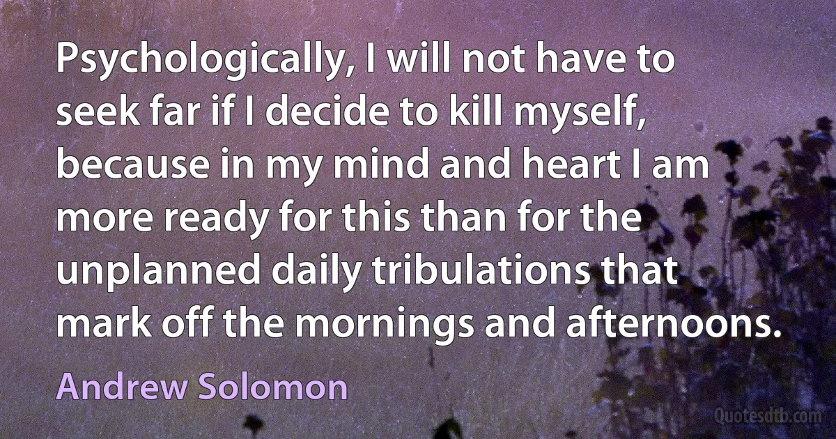 Psychologically, I will not have to seek far if I decide to kill myself, because in my mind and heart I am more ready for this than for the unplanned daily tribulations that mark off the mornings and afternoons. (Andrew Solomon)