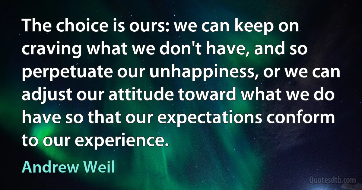 The choice is ours: we can keep on craving what we don't have, and so perpetuate our unhappiness, or we can adjust our attitude toward what we do have so that our expectations conform to our experience. (Andrew Weil)