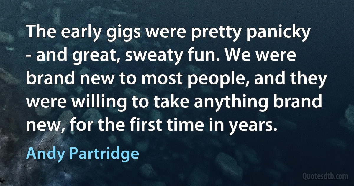 The early gigs were pretty panicky - and great, sweaty fun. We were brand new to most people, and they were willing to take anything brand new, for the first time in years. (Andy Partridge)