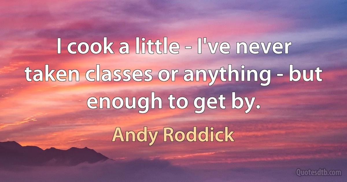 I cook a little - I've never taken classes or anything - but enough to get by. (Andy Roddick)