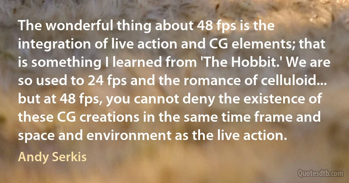 The wonderful thing about 48 fps is the integration of live action and CG elements; that is something I learned from 'The Hobbit.' We are so used to 24 fps and the romance of celluloid... but at 48 fps, you cannot deny the existence of these CG creations in the same time frame and space and environment as the live action. (Andy Serkis)