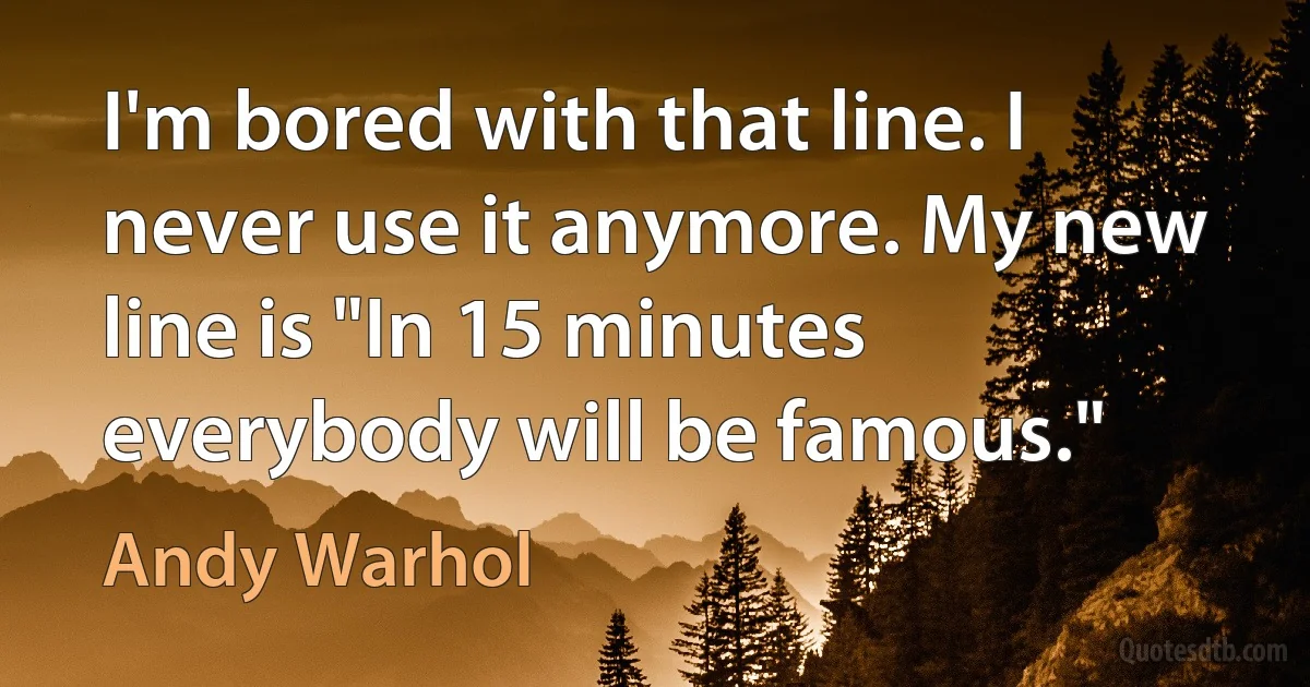 I'm bored with that line. I never use it anymore. My new line is "In 15 minutes everybody will be famous." (Andy Warhol)