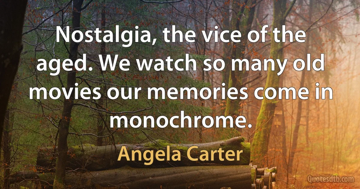 Nostalgia, the vice of the aged. We watch so many old movies our memories come in monochrome. (Angela Carter)