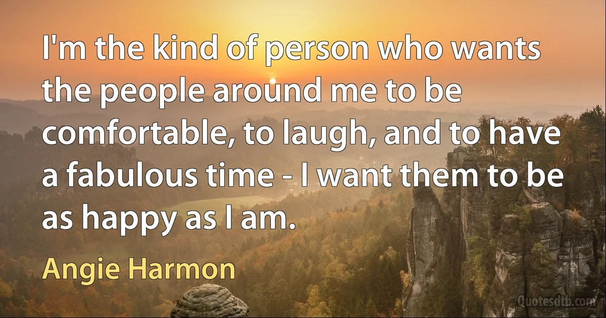 I'm the kind of person who wants the people around me to be comfortable, to laugh, and to have a fabulous time - I want them to be as happy as I am. (Angie Harmon)