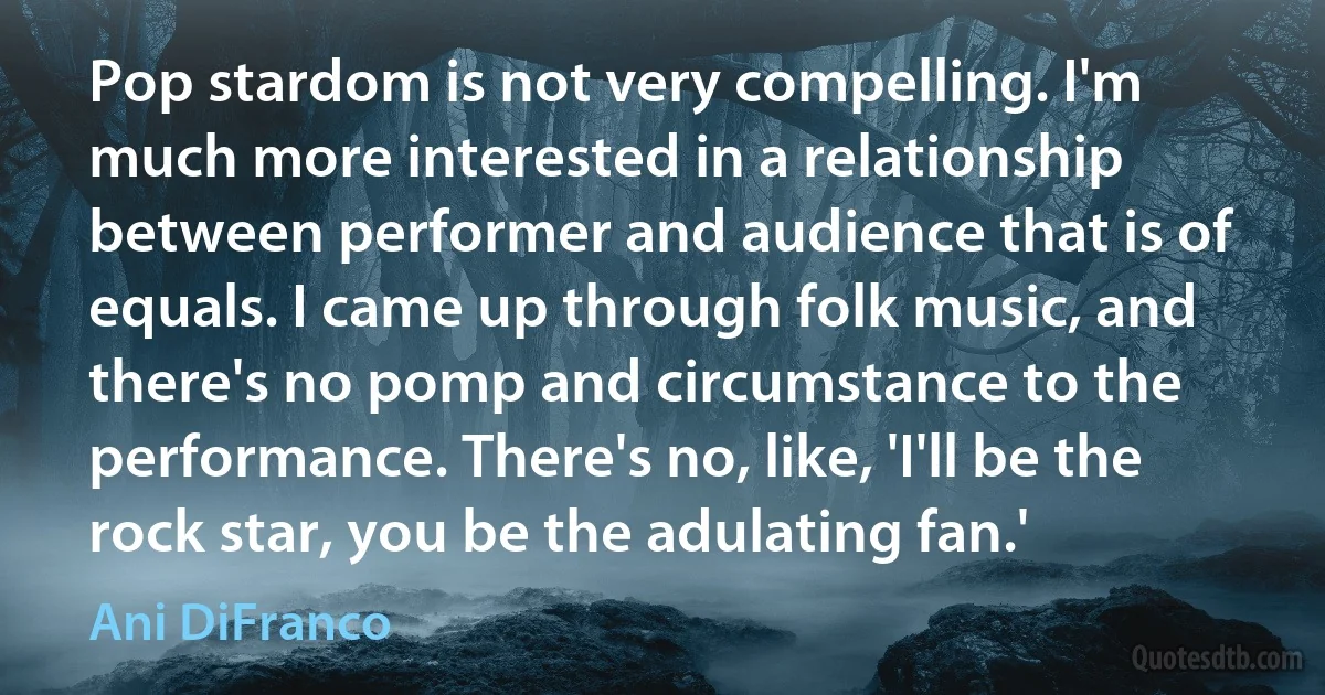 Pop stardom is not very compelling. I'm much more interested in a relationship between performer and audience that is of equals. I came up through folk music, and there's no pomp and circumstance to the performance. There's no, like, 'I'll be the rock star, you be the adulating fan.' (Ani DiFranco)