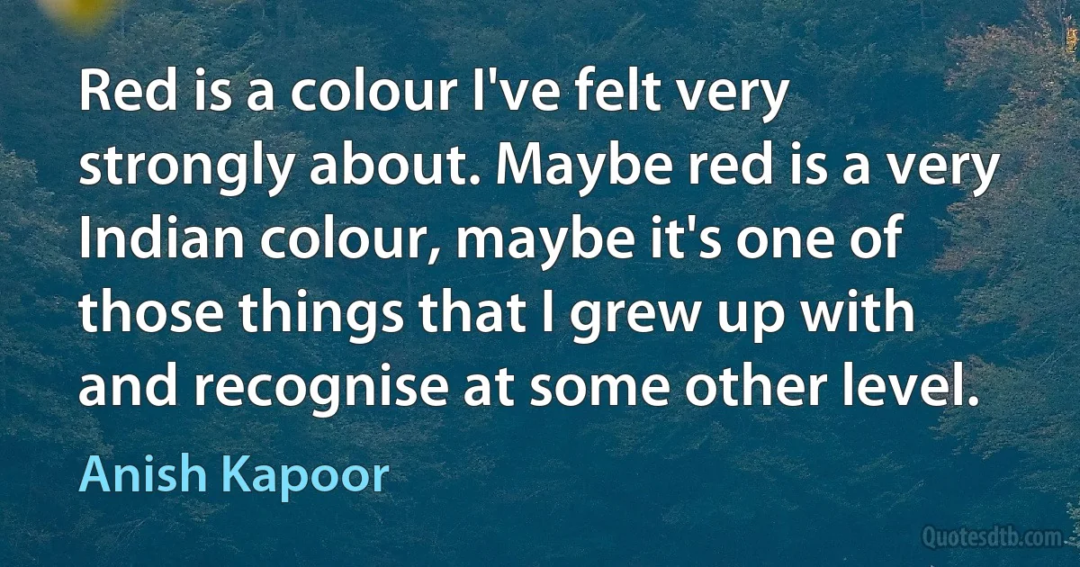 Red is a colour I've felt very strongly about. Maybe red is a very Indian colour, maybe it's one of those things that I grew up with and recognise at some other level. (Anish Kapoor)