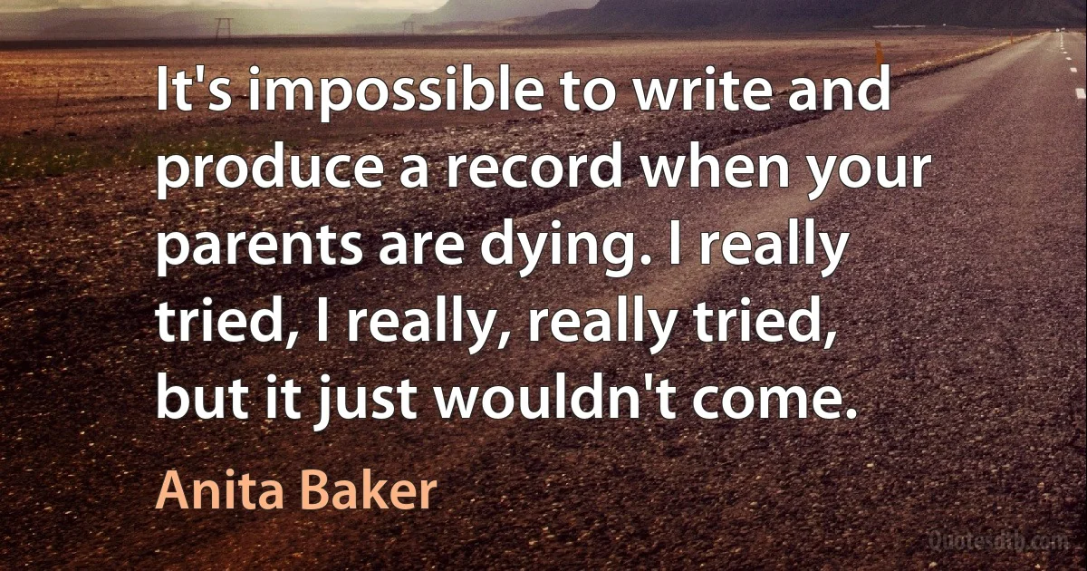 It's impossible to write and produce a record when your parents are dying. I really tried, I really, really tried, but it just wouldn't come. (Anita Baker)