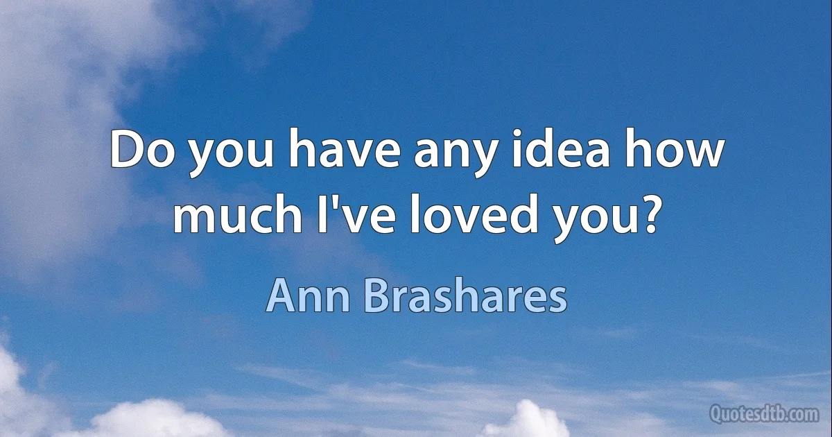 Do you have any idea how much I've loved you? (Ann Brashares)