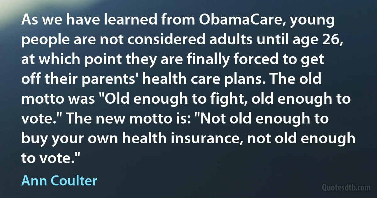 As we have learned from ObamaCare, young people are not considered adults until age 26, at which point they are finally forced to get off their parents' health care plans. The old motto was "Old enough to fight, old enough to vote." The new motto is: "Not old enough to buy your own health insurance, not old enough to vote." (Ann Coulter)