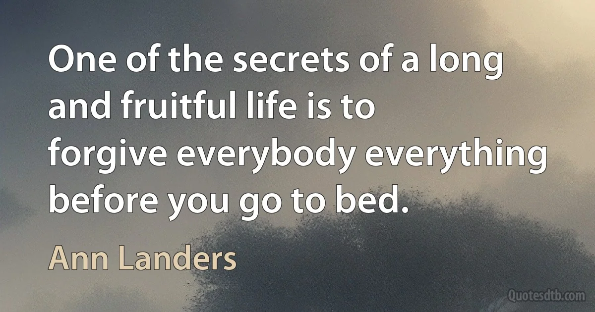 One of the secrets of a long and fruitful life is to forgive everybody everything before you go to bed. (Ann Landers)