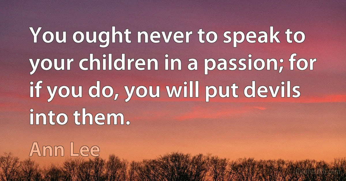 You ought never to speak to your children in a passion; for if you do, you will put devils into them. (Ann Lee)