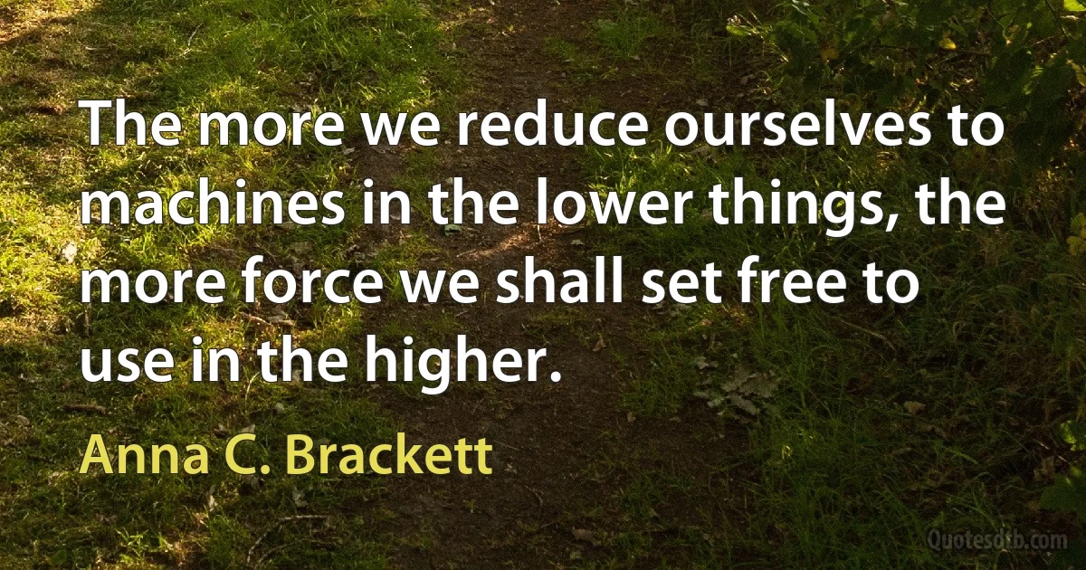 The more we reduce ourselves to machines in the lower things, the more force we shall set free to use in the higher. (Anna C. Brackett)