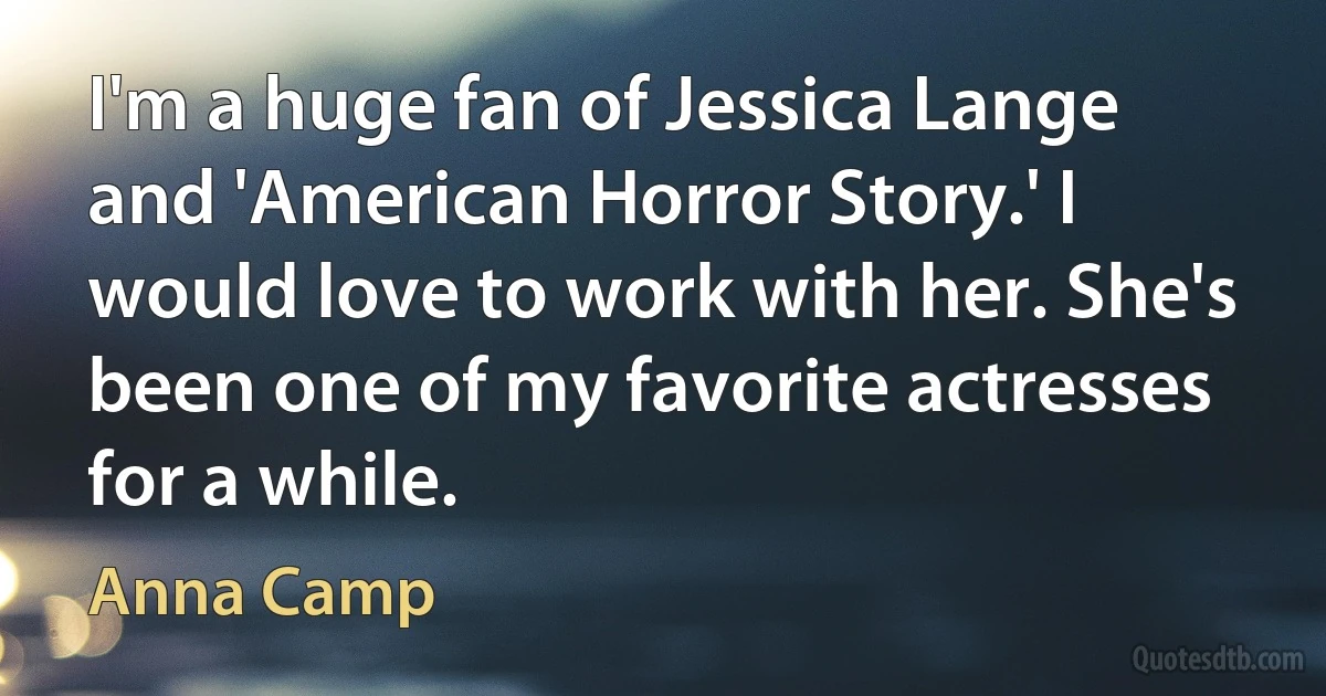 I'm a huge fan of Jessica Lange and 'American Horror Story.' I would love to work with her. She's been one of my favorite actresses for a while. (Anna Camp)