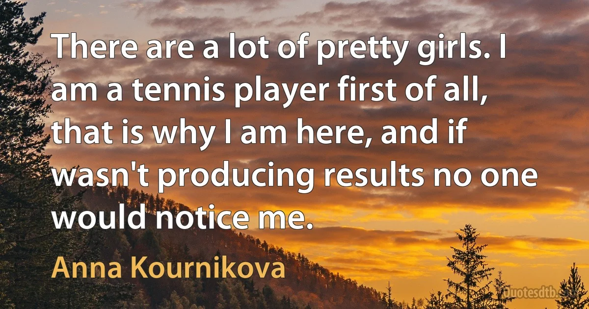 There are a lot of pretty girls. I am a tennis player first of all, that is why I am here, and if wasn't producing results no one would notice me. (Anna Kournikova)