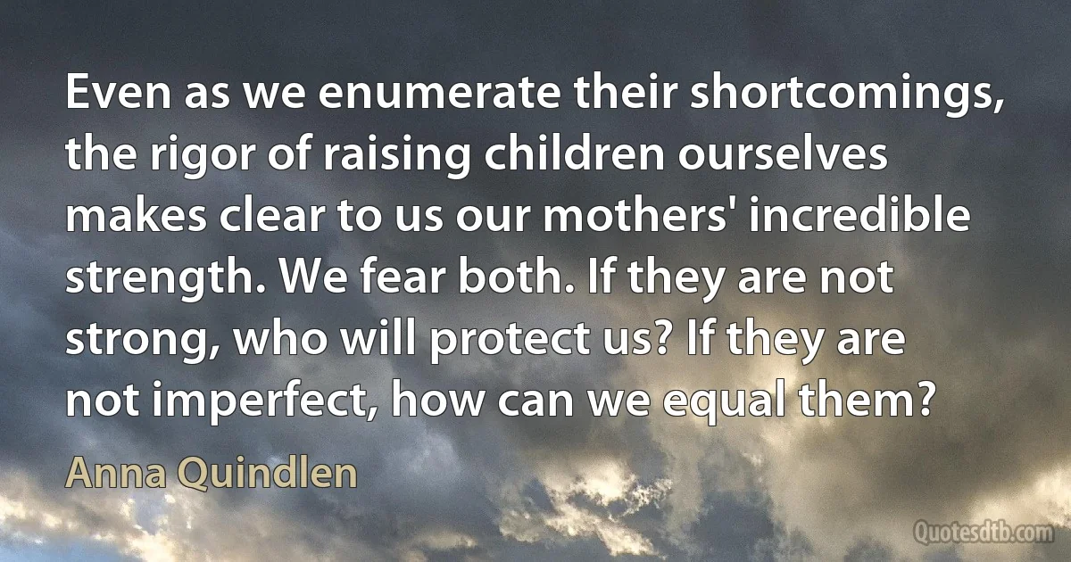 Even as we enumerate their shortcomings, the rigor of raising children ourselves makes clear to us our mothers' incredible strength. We fear both. If they are not strong, who will protect us? If they are not imperfect, how can we equal them? (Anna Quindlen)