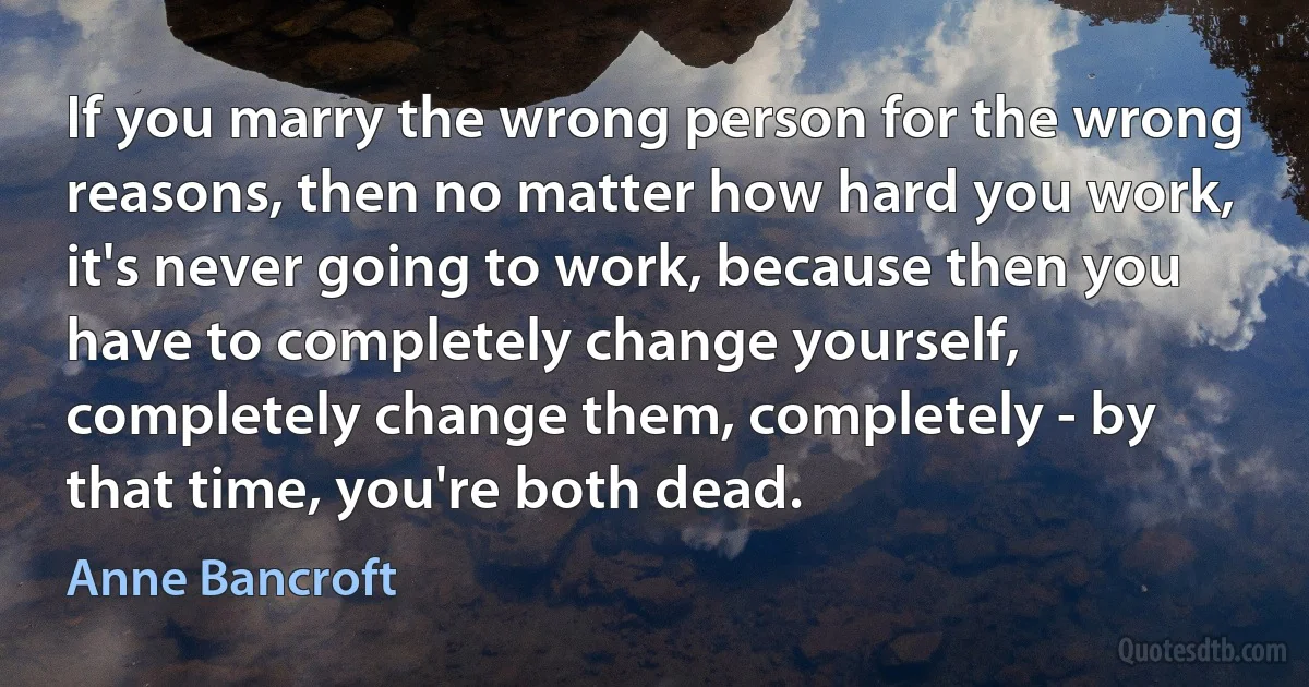 If you marry the wrong person for the wrong reasons, then no matter how hard you work, it's never going to work, because then you have to completely change yourself, completely change them, completely - by that time, you're both dead. (Anne Bancroft)