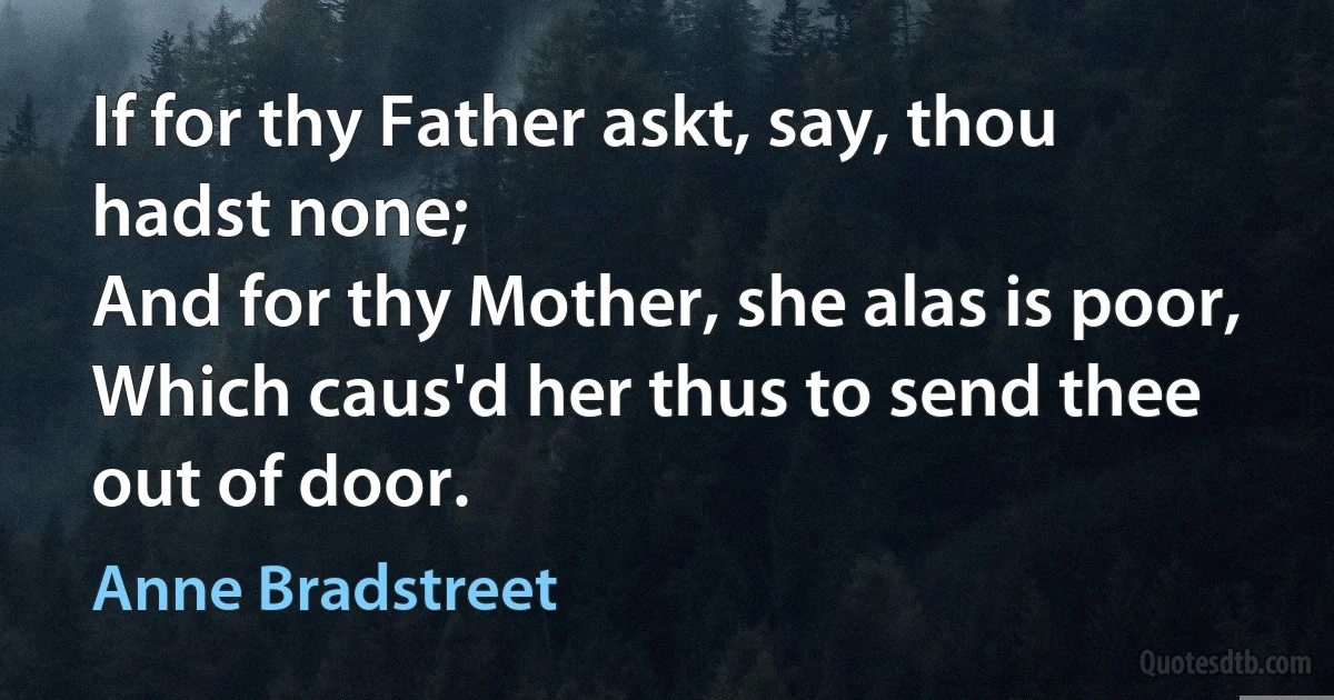 If for thy Father askt, say, thou hadst none;
And for thy Mother, she alas is poor,
Which caus'd her thus to send thee out of door. (Anne Bradstreet)