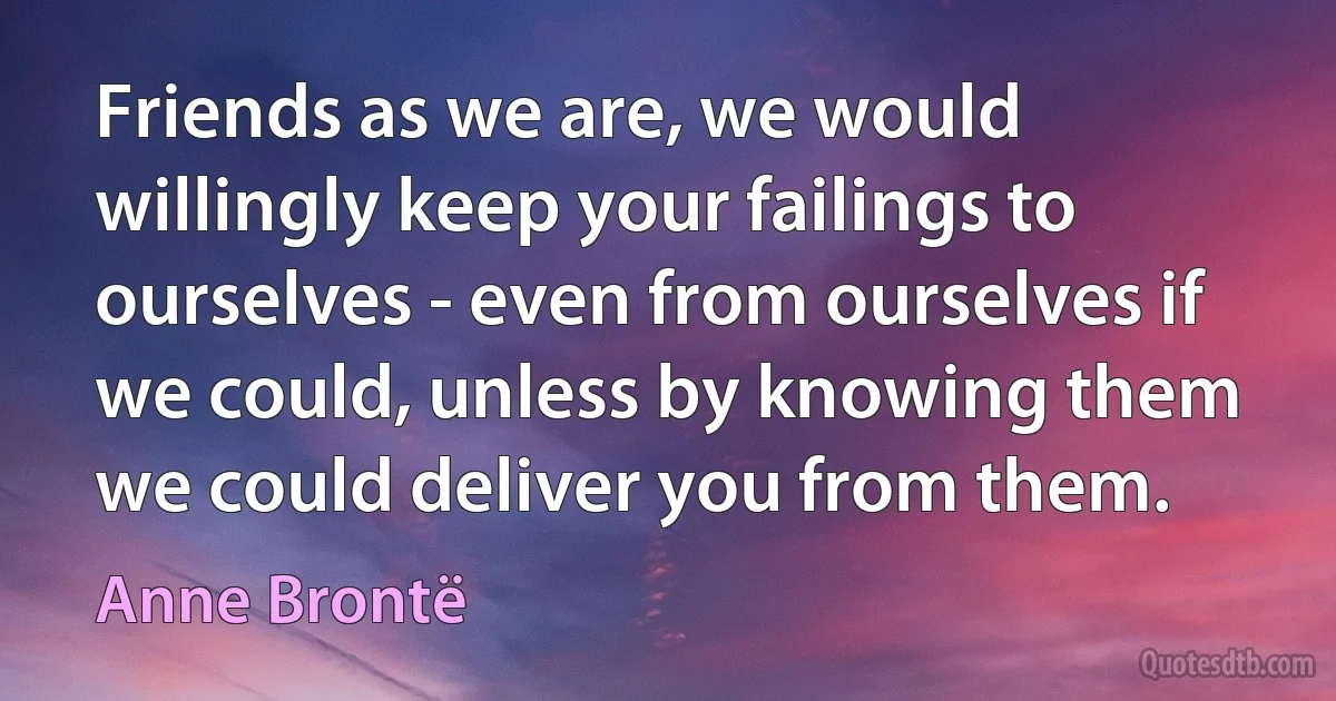 Friends as we are, we would willingly keep your failings to ourselves - even from ourselves if we could, unless by knowing them we could deliver you from them. (Anne Brontë)