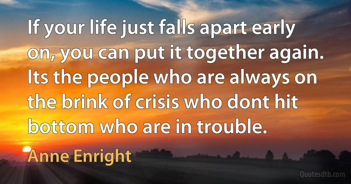 If your life just falls apart early on, you can put it together again. Its the people who are always on the brink of crisis who dont hit bottom who are in trouble. (Anne Enright)