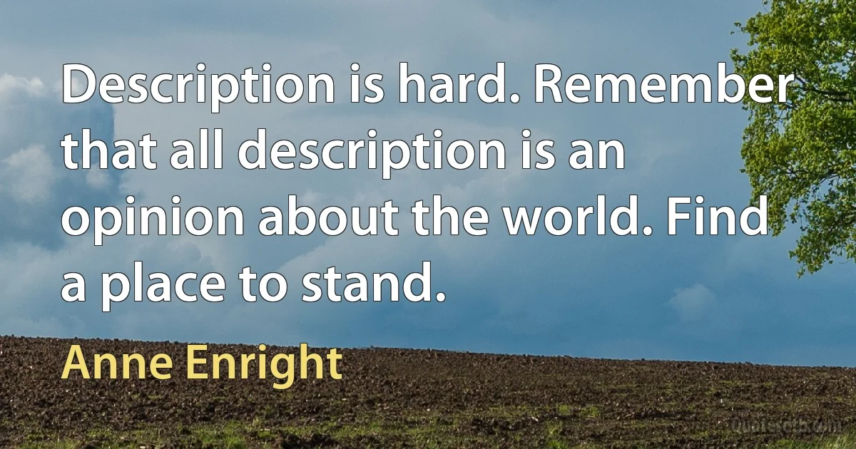 Description is hard. Remember that all description is an opinion about the world. Find a place to stand. (Anne Enright)