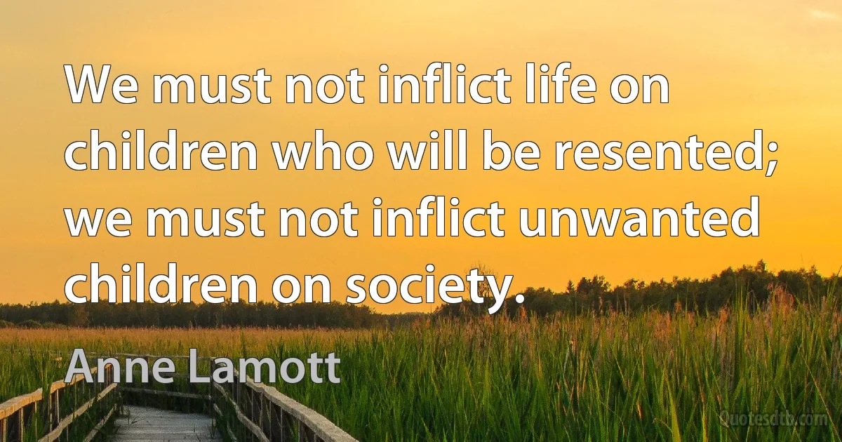 We must not inflict life on children who will be resented; we must not inflict unwanted children on society. (Anne Lamott)